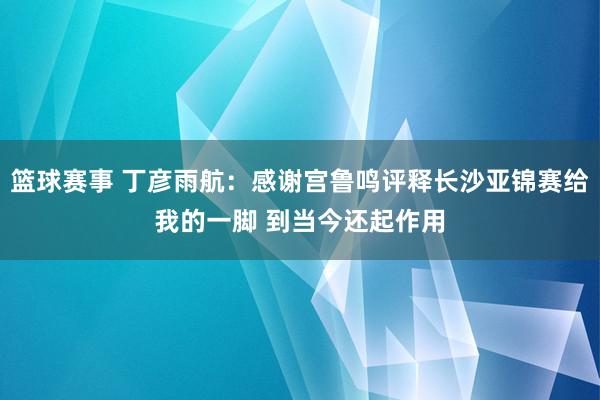 篮球赛事 丁彦雨航：感谢宫鲁鸣评释长沙亚锦赛给我的一脚 到当今还起作用