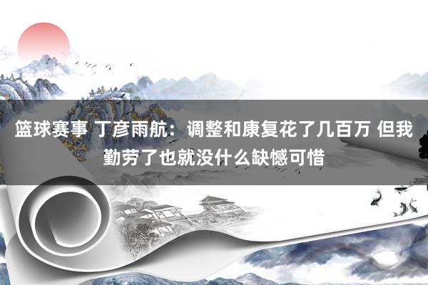 篮球赛事 丁彦雨航：调整和康复花了几百万 但我勤劳了也就没什么缺憾可惜