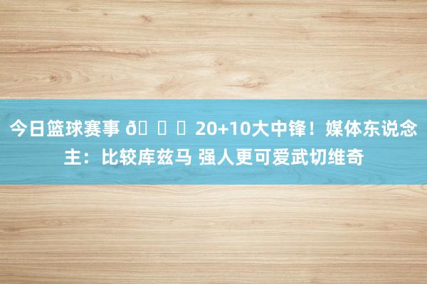 今日篮球赛事 😋20+10大中锋！媒体东说念主：比较库兹马 强人更可爱武切维奇