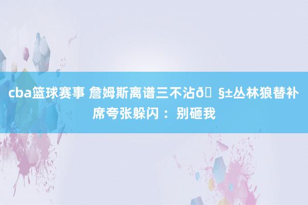 cba篮球赛事 詹姆斯离谱三不沾🧱丛林狼替补席夸张躲闪 ：别砸我