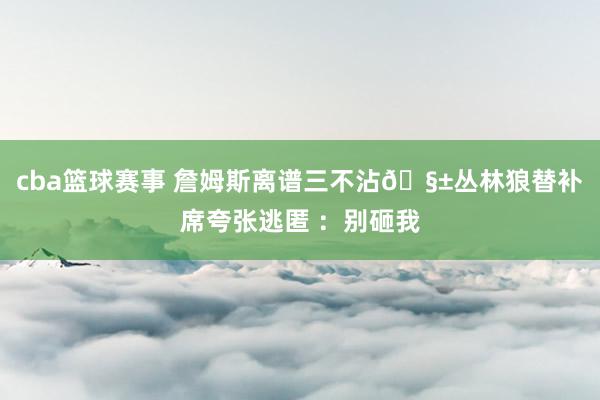 cba篮球赛事 詹姆斯离谱三不沾🧱丛林狼替补席夸张逃匿 ：别砸我