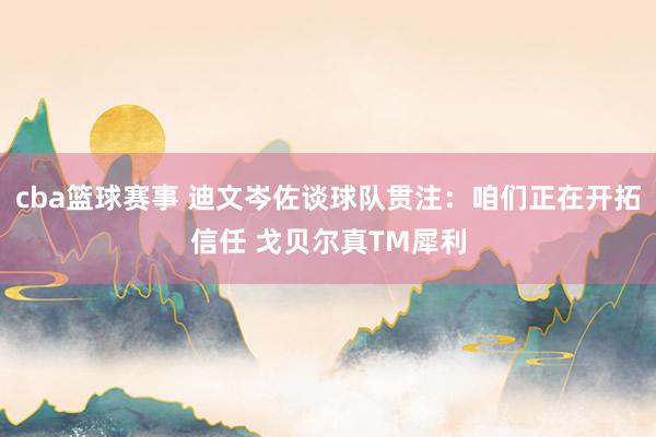 cba篮球赛事 迪文岑佐谈球队贯注：咱们正在开拓信任 戈贝尔真TM犀利