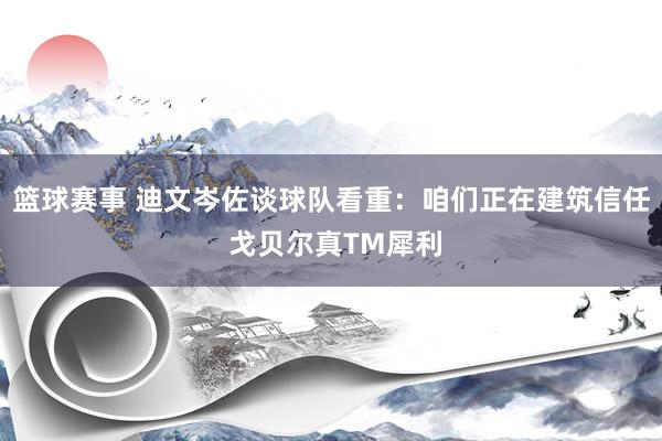 篮球赛事 迪文岑佐谈球队看重：咱们正在建筑信任 戈贝尔真TM犀利