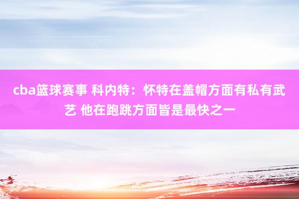 cba篮球赛事 科内特：怀特在盖帽方面有私有武艺 他在跑跳方面皆是最快之一