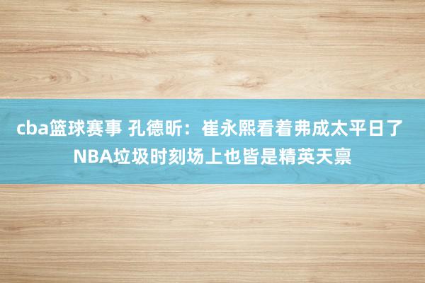 cba篮球赛事 孔德昕：崔永熙看着弗成太平日了 NBA垃圾时刻场上也皆是精英天禀