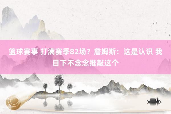 篮球赛事 打满赛季82场？詹姆斯：这是认识 我目下不念念推敲这个