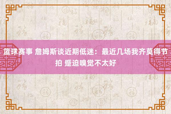 篮球赛事 詹姆斯谈近期低迷：最近几场我齐莫得节拍 蹙迫嗅觉不太好