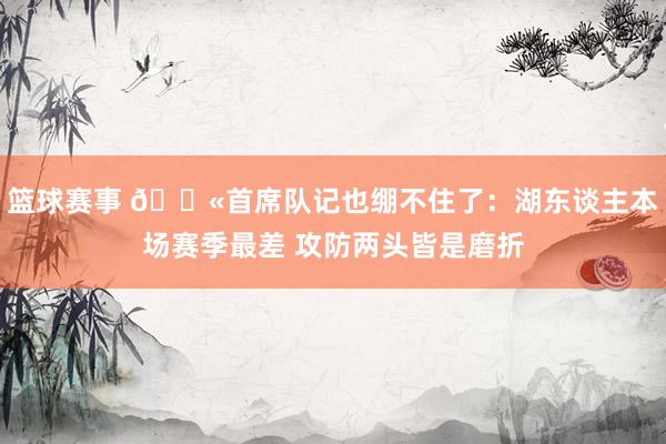 篮球赛事 😫首席队记也绷不住了：湖东谈主本场赛季最差 攻防两头皆是磨折