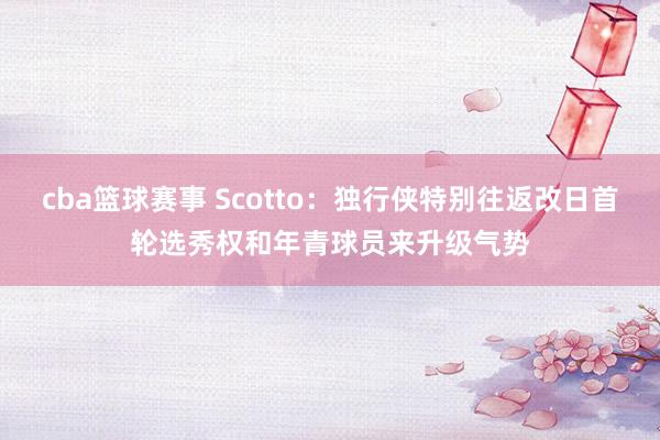 cba篮球赛事 Scotto：独行侠特别往返改日首轮选秀权和年青球员来升级气势