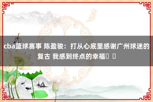 cba篮球赛事 陈盈骏：打从心底里感谢广州球迷的复古 我感到终点的幸福❤️