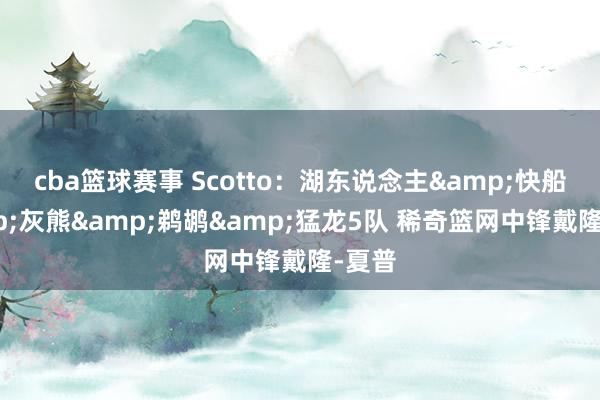 cba篮球赛事 Scotto：湖东说念主&快船&灰熊&鹈鹕&猛龙5队 稀奇篮网中锋戴隆-夏普