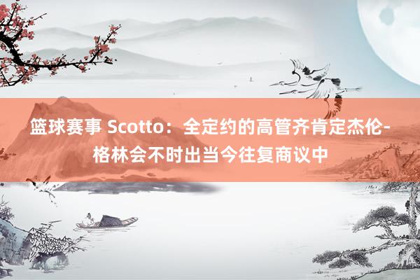 篮球赛事 Scotto：全定约的高管齐肯定杰伦-格林会不时出当今往复商议中