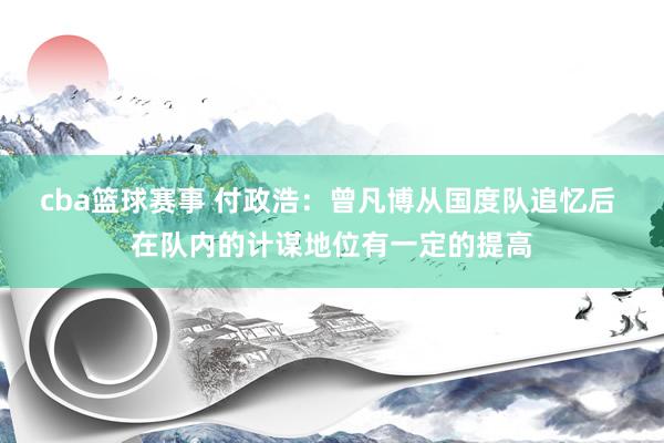 cba篮球赛事 付政浩：曾凡博从国度队追忆后 在队内的计谋地位有一定的提高