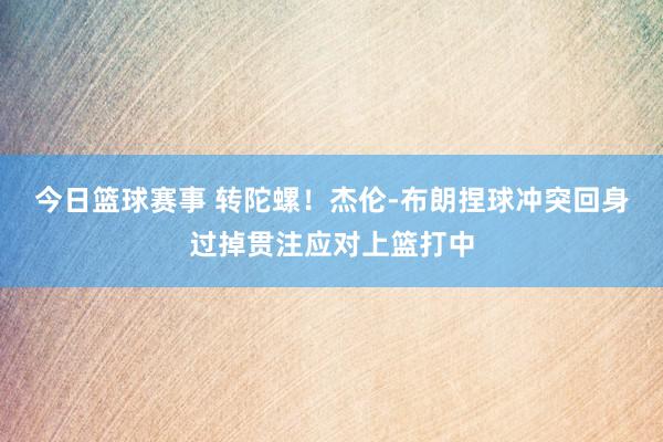 今日篮球赛事 转陀螺！杰伦-布朗捏球冲突回身过掉贯注应对上篮打中