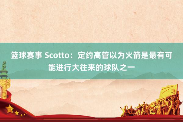 篮球赛事 Scotto：定约高管以为火箭是最有可能进行大往来的球队之一