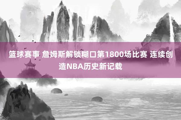 篮球赛事 詹姆斯解锁糊口第1800场比赛 连续创造NBA历史新记载