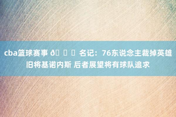 cba篮球赛事 👀名记：76东说念主裁掉英雄旧将基诺内斯 后者展望将有球队追求