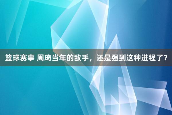 篮球赛事 周琦当年的敌手，还是强到这种进程了？