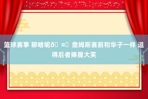 篮球赛事 聊啥呢🤔詹姆斯赛前和华子一样 逗得后者捧腹大笑