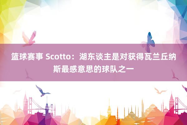 篮球赛事 Scotto：湖东谈主是对获得瓦兰丘纳斯最感意思的球队之一