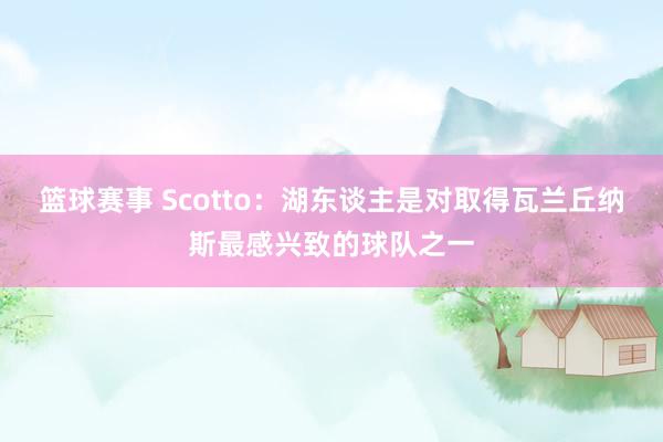 篮球赛事 Scotto：湖东谈主是对取得瓦兰丘纳斯最感兴致的球队之一