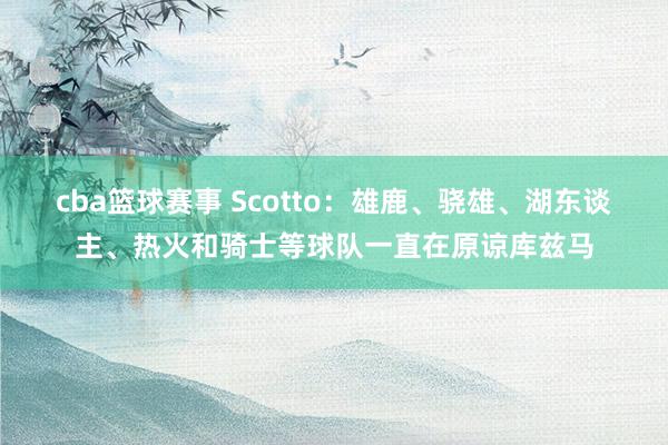 cba篮球赛事 Scotto：雄鹿、骁雄、湖东谈主、热火和骑士等球队一直在原谅库兹马