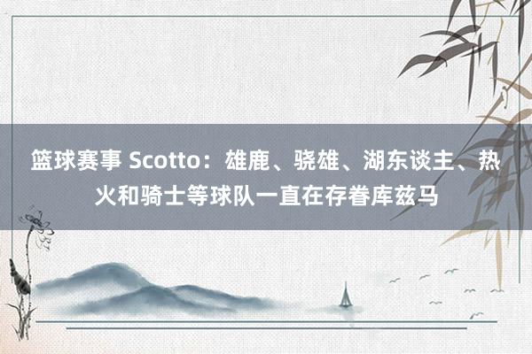 篮球赛事 Scotto：雄鹿、骁雄、湖东谈主、热火和骑士等球队一直在存眷库兹马